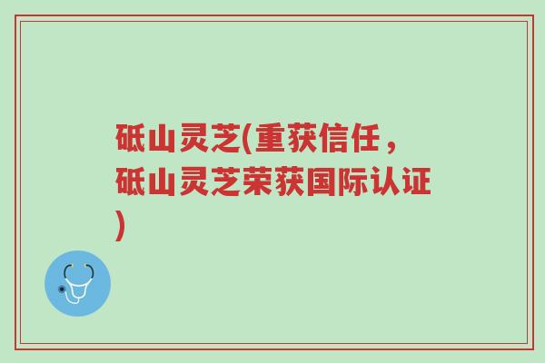 砥山灵芝(重获信任，砥山灵芝荣获国际认证)-第1张图片-超越