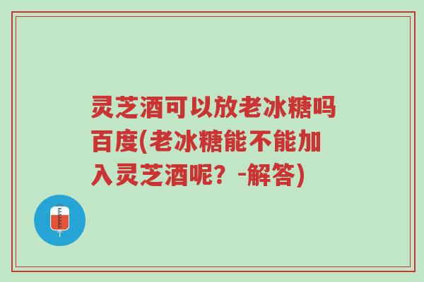 灵芝酒可以放老冰糖吗百度(老冰糖能不能加入灵芝酒呢?-解答)-第1张图片-超越 灵芝酒可以放老冰糖吗百度(老冰糖能不能加入灵芝酒呢?-解答)-第1张图片-超越