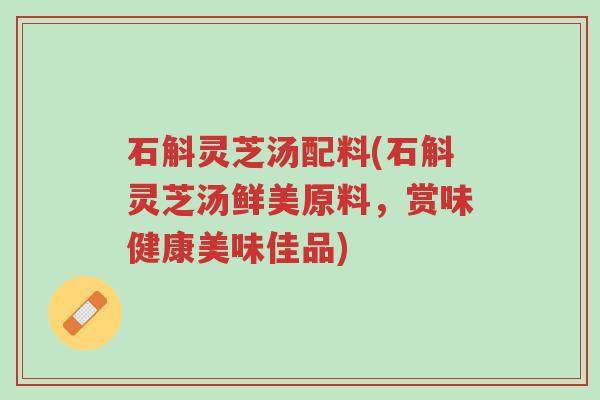 石斛灵芝汤配料(石斛灵芝汤鲜美原料，赏味健康美味佳品)-第1张图片-超越