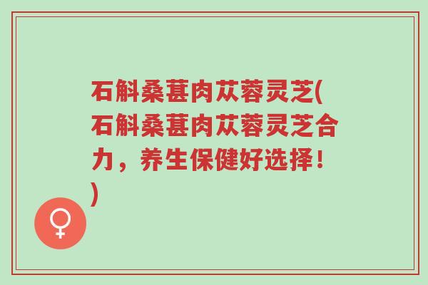 石斛桑葚肉苁蓉灵芝(石斛桑葚肉苁蓉灵芝合力,养生保健好选择!)-第1张图片-超越 石斛桑葚肉苁蓉灵芝(石斛桑葚肉苁蓉灵芝合力,养生保健好选择!)-第1张图片-超越
