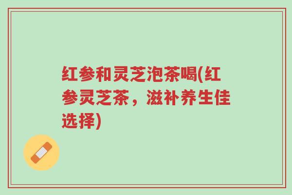 红参和灵芝泡茶喝(红参灵芝茶,滋补养生佳选择)-第1张图片-超越 红参和灵芝泡茶喝(红参灵芝茶,滋补养生佳选择)-第1张图片-超越