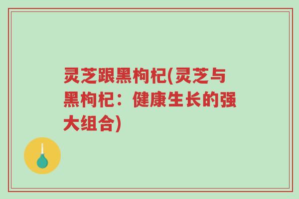 灵芝跟黑枸杞(灵芝与黑枸杞:健康生长的强大组合)-第1张图片-超越 灵芝跟黑枸杞(灵芝与黑枸杞:健康生长的强大组合)-第1张图片-超越