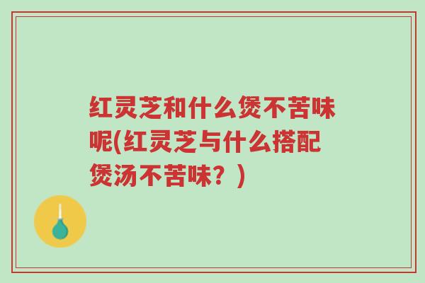 红灵芝和什么煲不苦味呢(红灵芝与什么搭配煲汤不苦味?)-第1张图片-超越 红灵芝和什么煲不苦味呢(红灵芝与什么搭配煲汤不苦味?)-第1张图片-超越