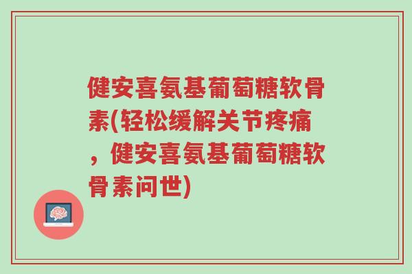 健安喜氨基葡萄糖软骨素(轻松缓解关节疼痛，健安喜氨基葡萄糖软骨素问世)-第1张图片-超越