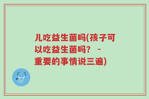 儿吃益生菌吗(孩子可以吃益生菌吗? - 重要的事情说三遍)-第1张图片-超越 儿吃益生菌吗(孩子可以吃益生菌吗? - 重要的事情说三遍)-第1张图片-超越