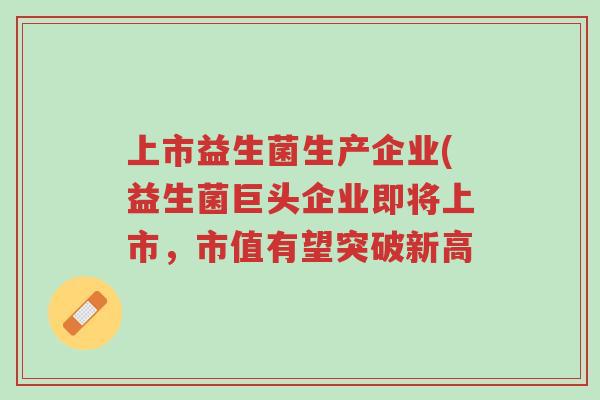 上市益生菌生产企业(益生菌巨头企业即将上市,市值有望突破新高-第1张图片-超越 上市益生菌生产企业(益生菌巨头企业即将上市,市值有望突破新高-第1张图片-超越