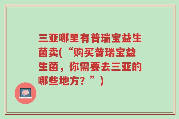 三亚哪里有普瑞宝益生菌卖(“购买普瑞宝益生菌,你需要去三亚的哪些地方?”)-第1张图片-超越 三亚哪里有普瑞宝益生菌卖(“购买普瑞宝益生菌,你需要去三亚的哪些地方?”)-第1张图片-超越