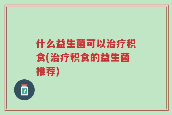 什么益生菌可以治疗积食(治疗积食的益生菌推荐)-第1张图片-超越