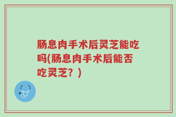 肠息肉手术后灵芝能吃吗(肠息肉手术后能否吃灵芝?)-第1张图片-超越 肠息肉手术后灵芝能吃吗(肠息肉手术后能否吃灵芝?)-第1张图片-超越