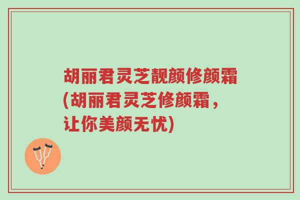 胡丽君灵芝靓颜修颜霜(胡丽君灵芝修颜霜，让你美颜无忧)-第1张图片-超越