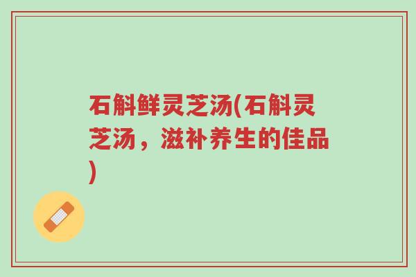石斛鲜灵芝汤(石斛灵芝汤,滋补养生的佳品)-第1张图片-超越 石斛鲜灵芝汤(石斛灵芝汤,滋补养生的佳品)-第1张图片-超越