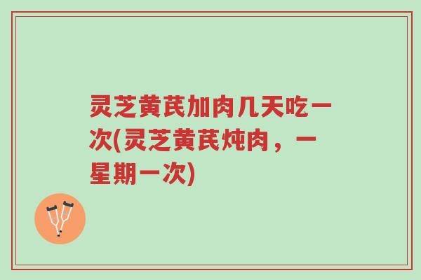 灵芝黄芪加肉几天吃一次(灵芝黄芪炖肉，一星期一次)-第1张图片-超越