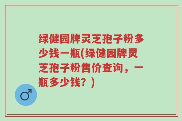 绿健园牌灵芝孢子粉多少钱一瓶(绿健园牌灵芝孢子粉售价查询，一瓶多少钱？)-第1张图片-超越
