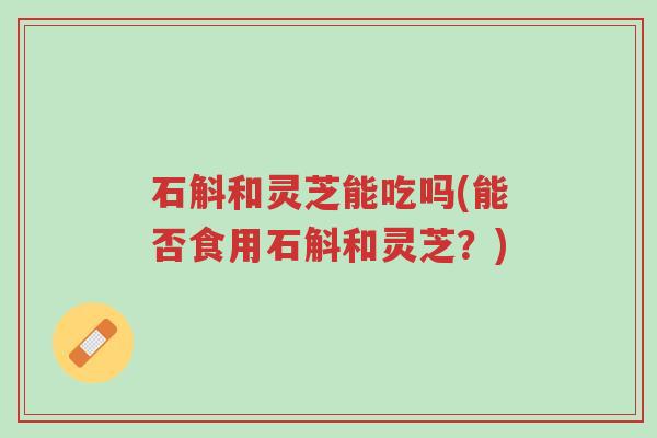 石斛和灵芝能吃吗(能否食用石斛和灵芝?)-第1张图片-超越 石斛和灵芝能吃吗(能否食用石斛和灵芝?)-第1张图片-超越