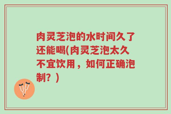 肉灵芝泡的水时间久了还能喝(肉灵芝泡太久不宜饮用,如何正确泡制?)-第1张图片-超越 肉灵芝泡的水时间久了还能喝(肉灵芝泡太久不宜饮用,如何正确泡制?)-第1张图片-超越
