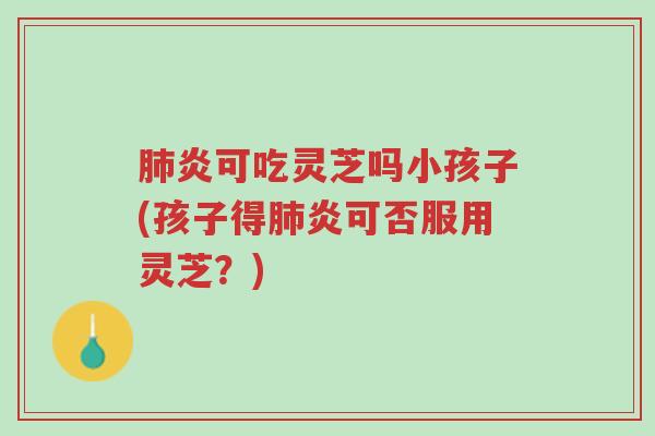 肺炎可吃灵芝吗小孩子(孩子得肺炎可否服用灵芝?)-第1张图片-超越 肺炎可吃灵芝吗小孩子(孩子得肺炎可否服用灵芝?)-第1张图片-超越