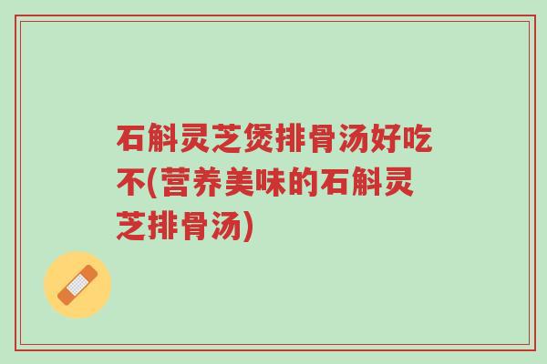 石斛灵芝煲排骨汤好吃不(营养美味的石斛灵芝排骨汤)-第1张图片-超越 石斛灵芝煲排骨汤好吃不(营养美味的石斛灵芝排骨汤)-第1张图片-超越