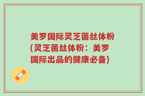 美罗国际灵芝菌丝体粉(灵芝菌丝体粉：美罗国际出品的健康必备)-第1张图片-超越