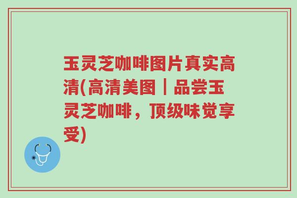 玉灵芝咖啡图片真实高清(高清美图|品尝玉灵芝咖啡,顶级味觉享受)-第1张图片-超越 玉灵芝咖啡图片真实高清(高清美图|品尝玉灵芝咖啡,顶级味觉享受)-第1张图片-超越