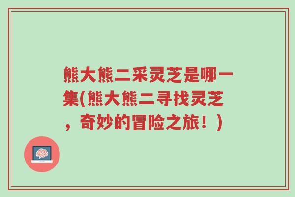 熊大熊二采灵芝是哪一集(熊大熊二寻找灵芝,奇妙的冒险之旅!)-第1张图片-超越 熊大熊二采灵芝是哪一集(熊大熊二寻找灵芝,奇妙的冒险之旅!)-第1张图片-超越