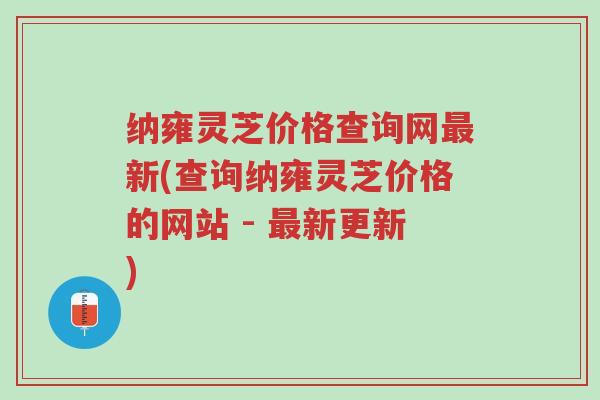 纳雍灵芝价格查询网最新(查询纳雍灵芝价格的网站 - 最新更新)-第1张图片-超越 纳雍灵芝价格查询网最新(查询纳雍灵芝价格的网站 - 最新更新)-第1张图片-超越