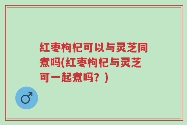 红枣枸杞可以与灵芝同煮吗(红枣枸杞与灵芝可一起煮吗?)-第1张图片-超越 红枣枸杞可以与灵芝同煮吗(红枣枸杞与灵芝可一起煮吗?)-第1张图片-超越