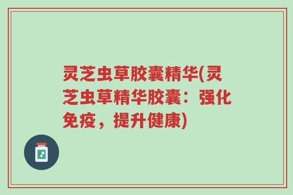 灵芝虫草胶囊精华(灵芝虫草精华胶囊:强化免疫,提升健康)-第1张图片-超越 灵芝虫草胶囊精华(灵芝虫草精华胶囊:强化免疫,提升健康)-第1张图片-超越