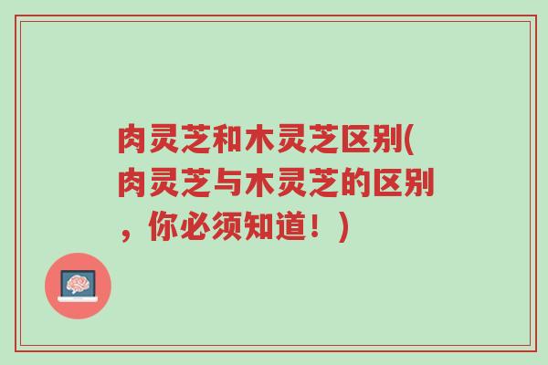 肉灵芝和木灵芝区别(肉灵芝与木灵芝的区别,你必须知道!)-第1张图片-超越 肉灵芝和木灵芝区别(肉灵芝与木灵芝的区别,你必须知道!)-第1张图片-超越