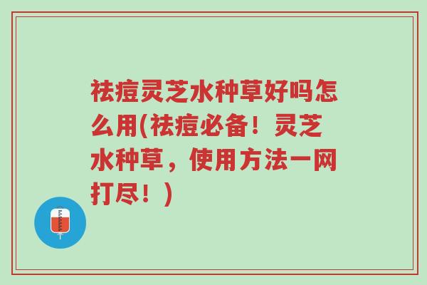 祛痘灵芝水种草好吗怎么用(祛痘必备!灵芝水种草,使用方法一网打尽!)-第1张图片-超越 祛痘灵芝水种草好吗怎么用(祛痘必备!灵芝水种草,使用方法一网打尽!)-第1张图片-超越