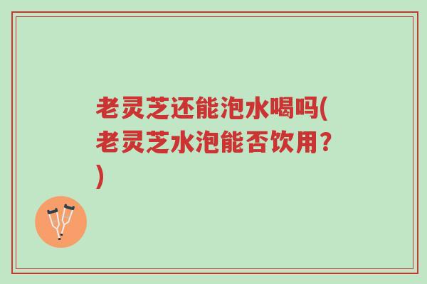 老灵芝还能泡水喝吗(老灵芝水泡能否饮用？)-第1张图片-超越