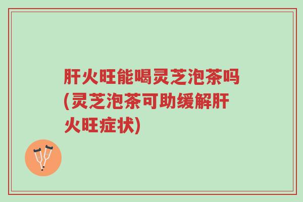 肝火旺能喝灵芝泡茶吗(灵芝泡茶可助缓解肝火旺症状)-第1张图片-超越 肝火旺能喝灵芝泡茶吗(灵芝泡茶可助缓解肝火旺症状)-第1张图片-超越