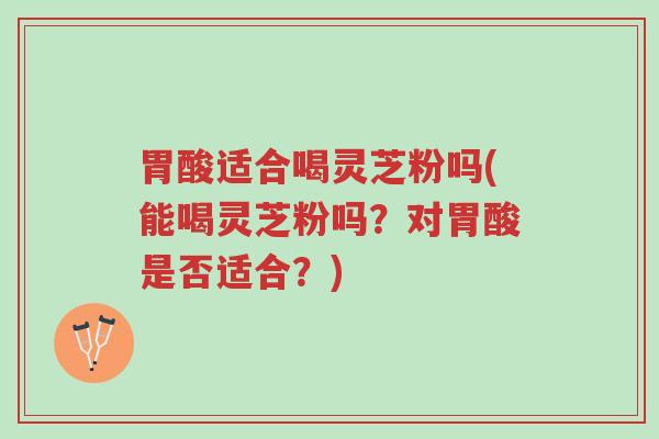 胃酸适合喝灵芝粉吗(能喝灵芝粉吗?对胃酸是否适合?)-第1张图片-超越 胃酸适合喝灵芝粉吗(能喝灵芝粉吗?对胃酸是否适合?)-第1张图片-超越