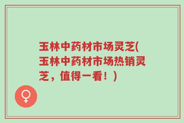 玉林中药材市场灵芝(玉林中药材市场热销灵芝，值得一看！)-第1张图片-超越