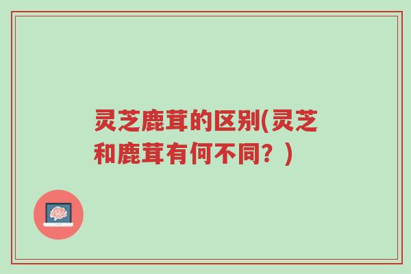 灵芝鹿茸的区别(灵芝和鹿茸有何不同？)-第1张图片-超越