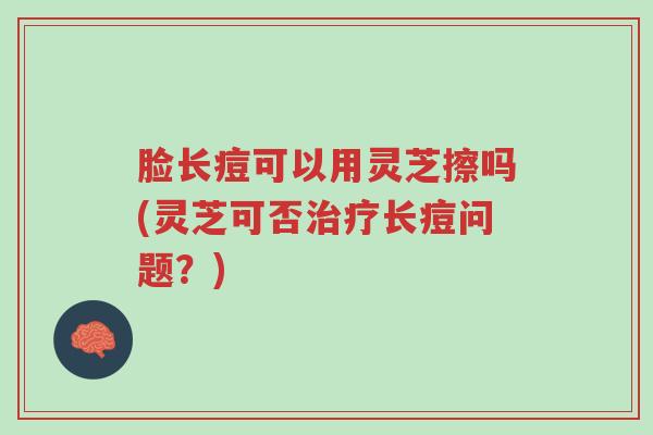 脸长痘可以用灵芝擦吗(灵芝可否治疗长痘问题?)-第1张图片-超越 脸长痘可以用灵芝擦吗(灵芝可否治疗长痘问题?)-第1张图片-超越