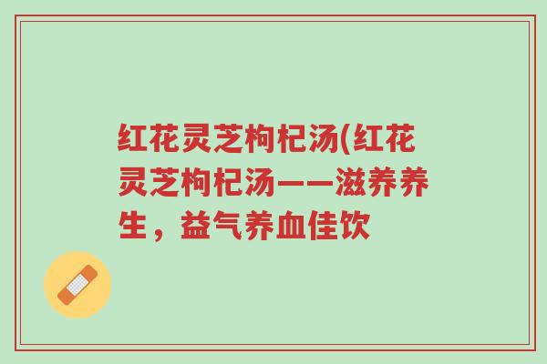 红花灵芝枸杞汤(红花灵芝枸杞汤——滋养养生,益气养血佳饮-第1张图片-超越 红花灵芝枸杞汤(红花灵芝枸杞汤——滋养养生,益气养血佳饮-第1张图片-超越
