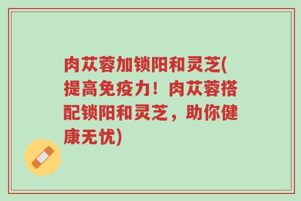 肉苁蓉加锁阳和灵芝(提高免疫力!肉苁蓉搭配锁阳和灵芝,助你健康无忧)-第1张图片-超越 肉苁蓉加锁阳和灵芝(提高免疫力!肉苁蓉搭配锁阳和灵芝,助你健康无忧)-第1张图片-超越