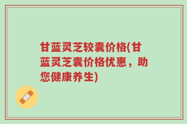 甘蓝灵芝较囊价格(甘蓝灵芝囊价格优惠，助您健康养生)-第1张图片-超越