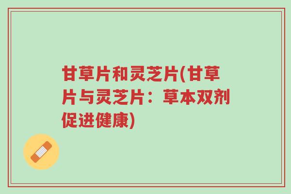 甘草片和灵芝片(甘草片与灵芝片:草本双剂促进健康)-第1张图片-超越 甘草片和灵芝片(甘草片与灵芝片:草本双剂促进健康)-第1张图片-超越