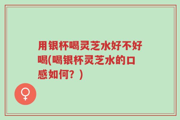 用银杯喝灵芝水好不好喝(喝银杯灵芝水的口感如何?)-第1张图片-超越 用银杯喝灵芝水好不好喝(喝银杯灵芝水的口感如何?)-第1张图片-超越