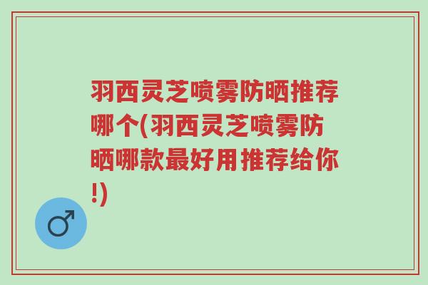 羽西灵芝喷雾防晒推荐哪个(羽西灵芝喷雾防晒哪款最好用推荐给你!)-第1张图片-超越 羽西灵芝喷雾防晒推荐哪个(羽西灵芝喷雾防晒哪款最好用推荐给你!)-第1张图片-超越