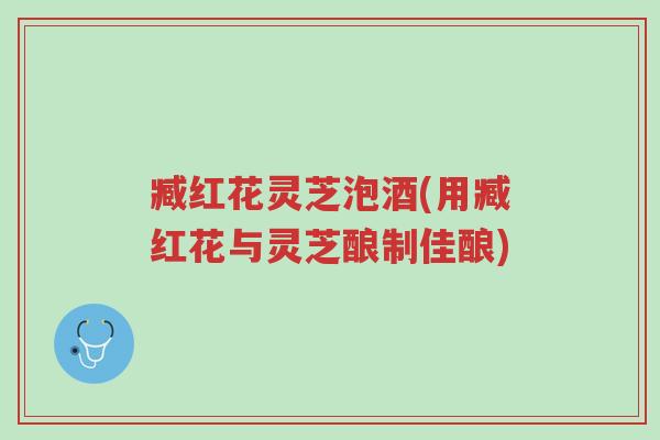 臧红花灵芝泡酒(用臧红花与灵芝酿制佳酿)-第1张图片-超越 臧红花灵芝泡酒(用臧红花与灵芝酿制佳酿)-第1张图片-超越