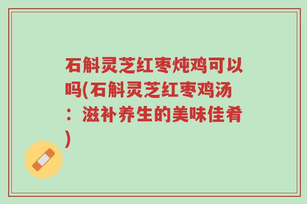 石斛灵芝红枣炖鸡可以吗(石斛灵芝红枣鸡汤:滋补养生的美味佳肴)-第1张图片-超越 石斛灵芝红枣炖鸡可以吗(石斛灵芝红枣鸡汤:滋补养生的美味佳肴)-第1张图片-超越
