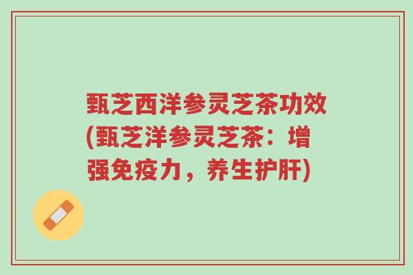 甄芝西洋参灵芝茶功效(甄芝洋参灵芝茶:增强免疫力,养生护肝)-第1张图片-超越 甄芝西洋参灵芝茶功效(甄芝洋参灵芝茶:增强免疫力,养生护肝)-第1张图片-超越