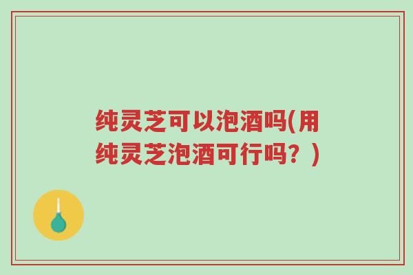 纯灵芝可以泡酒吗(用纯灵芝泡酒可行吗?)-第1张图片-超越 纯灵芝可以泡酒吗(用纯灵芝泡酒可行吗?)-第1张图片-超越