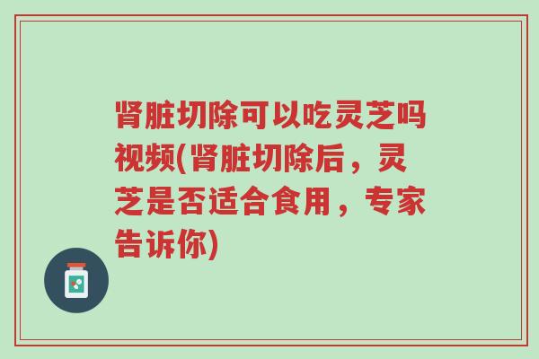 肾脏切除可以吃灵芝吗视频(肾脏切除后,灵芝是否适合食用,专家告诉你)-第1张图片-超越 肾脏切除可以吃灵芝吗视频(肾脏切除后,灵芝是否适合食用,专家告诉你)-第1张图片-超越