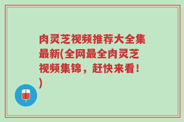 肉灵芝视频推荐大全集最新(全网最全肉灵芝视频集锦，赶快来看！)-第1张图片-超越