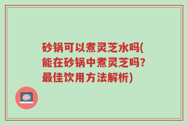 砂锅可以煮灵芝水吗(能在砂锅中煮灵芝吗?最佳饮用方法解析)-第1张图片-超越 砂锅可以煮灵芝水吗(能在砂锅中煮灵芝吗?最佳饮用方法解析)-第1张图片-超越