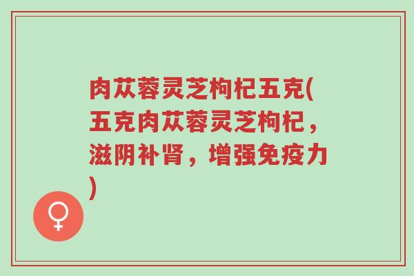 肉苁蓉灵芝枸杞五克(五克肉苁蓉灵芝枸杞，滋阴补肾，增强免疫力)-第1张图片-超越