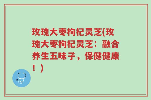 玫瑰大枣枸杞灵芝(玫瑰大枣枸杞灵芝:融合养生五味子,保健健康!)-第1张图片-超越 玫瑰大枣枸杞灵芝(玫瑰大枣枸杞灵芝:融合养生五味子,保健健康!)-第1张图片-超越